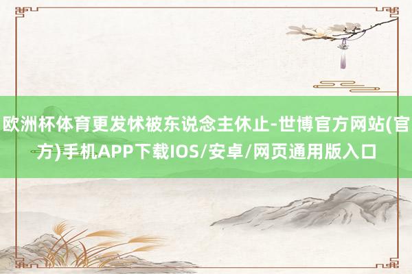 欧洲杯体育更发怵被东说念主休止-世博官方网站(官方)手机APP下载IOS/安卓/网页通用版入口