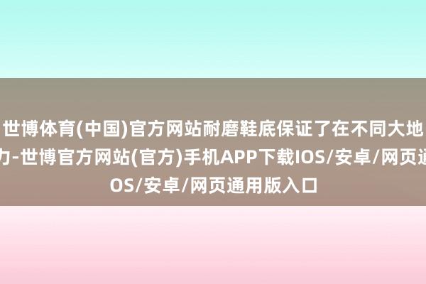 世博体育(中国)官方网站耐磨鞋底保证了在不同大地上的握地力-世博官方网站(官方)手机APP下载IOS/安卓/网页通用版入口