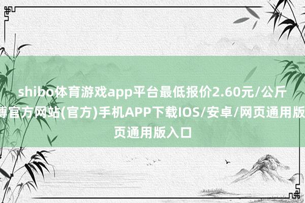 shibo体育游戏app平台最低报价2.60元/公斤-世博官方网站(官方)手机APP下载IOS/安卓/网页通用版入口