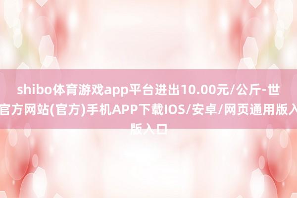 shibo体育游戏app平台进出10.00元/公斤-世博官方网站(官方)手机APP下载IOS/安卓/网页通用版入口