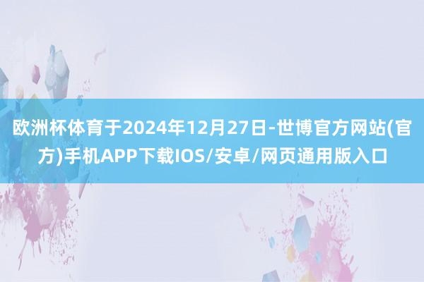 欧洲杯体育于2024年12月27日-世博官方网站(官方)手机APP下载IOS/安卓/网页通用版入口