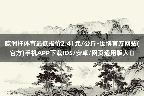 欧洲杯体育最低报价2.41元/公斤-世博官方网站(官方)手机APP下载IOS/安卓/网页通用版入口