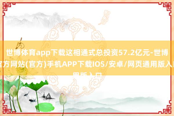 世博体育app下载这相通式总投资57.2亿元-世博官方网站(官方)手机APP下载IOS/安卓/网页通用版入口