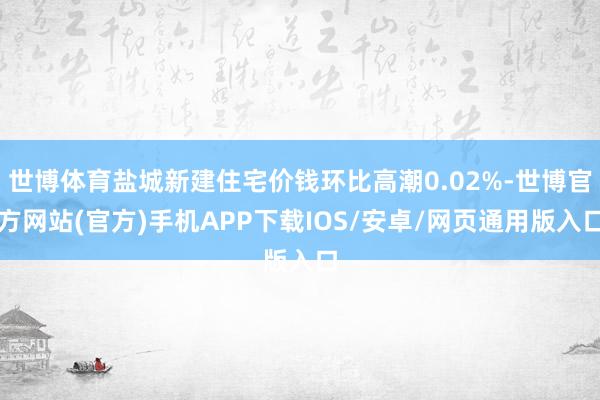 世博体育盐城新建住宅价钱环比高潮0.02%-世博官方网站(官方)手机APP下载IOS/安卓/网页通用版入口