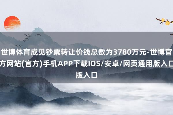 世博体育成见钞票转让价钱总数为3780万元-世博官方网站(官方)手机APP下载IOS/安卓/网页通用版入口