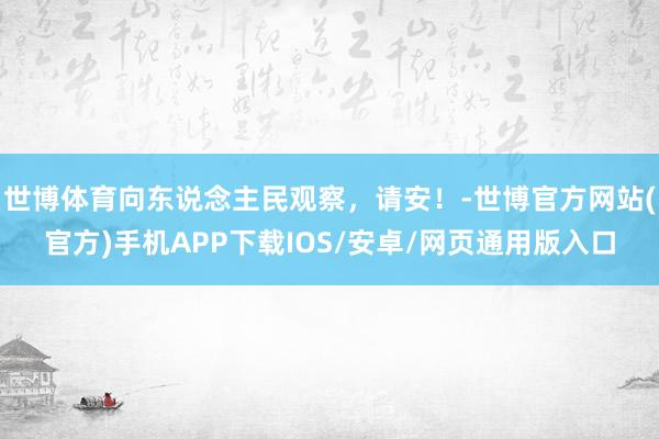 世博体育向东说念主民观察，请安！-世博官方网站(官方)手机APP下载IOS/安卓/网页通用版入口