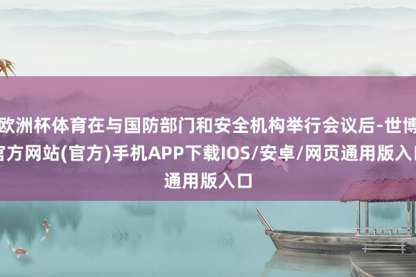 欧洲杯体育在与国防部门和安全机构举行会议后-世博官方网站(官方)手机APP下载IOS/安卓/网页通用版入口