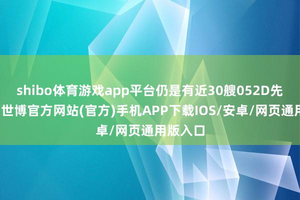 shibo体育游戏app平台仍是有近30艘052D先后投军-世博官方网站(官方)手机APP下载IOS/安卓/网页通用版入口