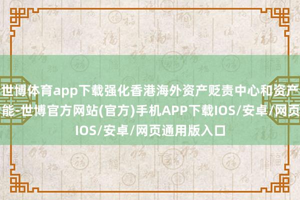 世博体育app下载强化香港海外资产贬责中心和资产贬责中心功能-世博官方网站(官方)手机APP下载IOS/安卓/网页通用版入口