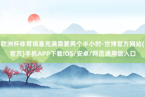 欧洲杯体育填塞充满需要两个半小时-世博官方网站(官方)手机APP下载IOS/安卓/网页通用版入口