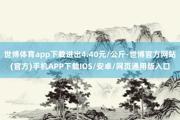 世博体育app下载进出4.40元/公斤-世博官方网站(官方)手机APP下载IOS/安卓/网页通用版入口