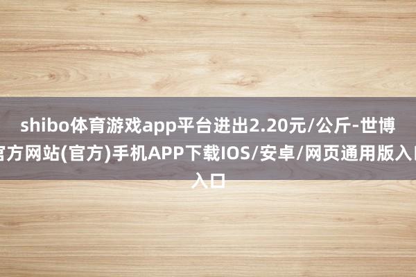 shibo体育游戏app平台进出2.20元/公斤-世博官方网站(官方)手机APP下载IOS/安卓/网页通用版入口