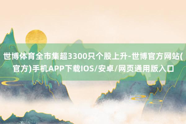 世博体育全市集超3300只个股上升-世博官方网站(官方)手机APP下载IOS/安卓/网页通用版入口