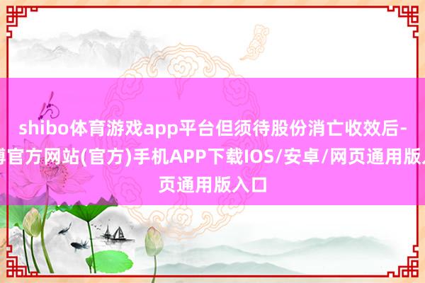 shibo体育游戏app平台但须待股份消亡收效后-世博官方网站(官方)手机APP下载IOS/安卓/网页通用版入口