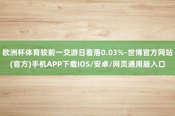 欧洲杯体育较前一交游日着落0.03%-世博官方网站(官方)手机APP下载IOS/安卓/网页通用版入口