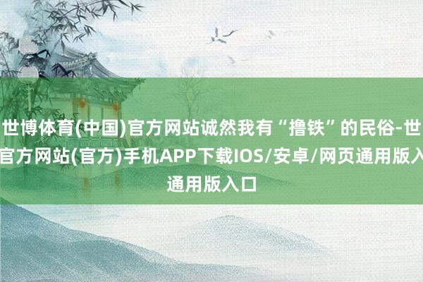 世博体育(中国)官方网站诚然我有“撸铁”的民俗-世博官方网站(官方)手机APP下载IOS/安卓/网页通用版入口