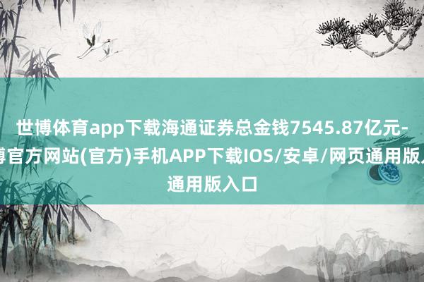 世博体育app下载海通证券总金钱7545.87亿元-世博官方网站(官方)手机APP下载IOS/安卓/网页通用版入口