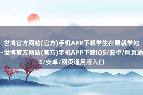 世博官方网站(官方)手机APP下载学生在原就学地空挂学籍-世博官方网站(官方)手机APP下载IOS/安卓/网页通用版入口