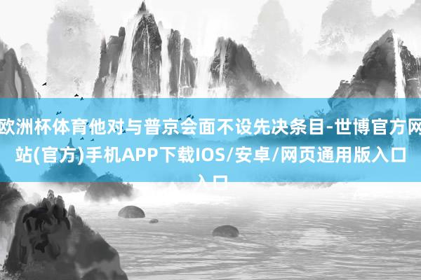 欧洲杯体育他对与普京会面不设先决条目-世博官方网站(官方)手机APP下载IOS/安卓/网页通用版入口