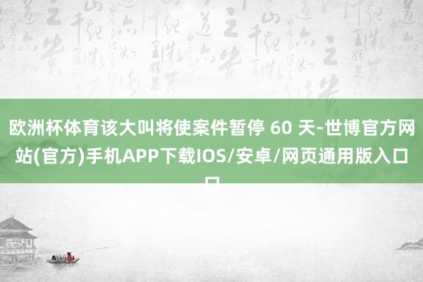 欧洲杯体育该大叫将使案件暂停 60 天-世博官方网站(官方)手机APP下载IOS/安卓/网页通用版入口