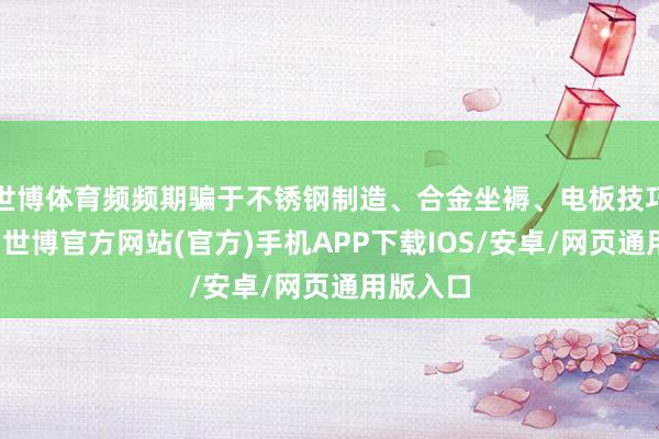 世博体育频频期骗于不锈钢制造、合金坐褥、电板技巧等规模-世博官方网站(官方)手机APP下载IOS/安卓/网页通用版入口