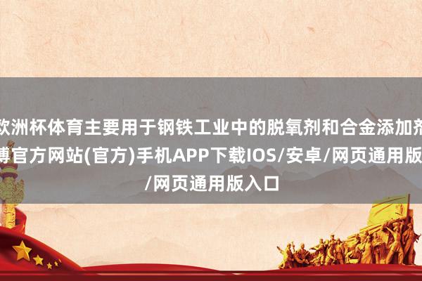 欧洲杯体育主要用于钢铁工业中的脱氧剂和合金添加剂-世博官方网站(官方)手机APP下载IOS/安卓/网页通用版入口